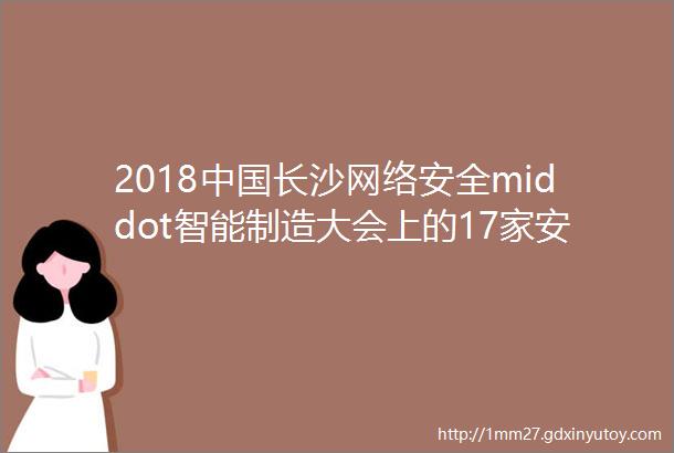 2018中国长沙网络安全middot智能制造大会上的17家安全厂商